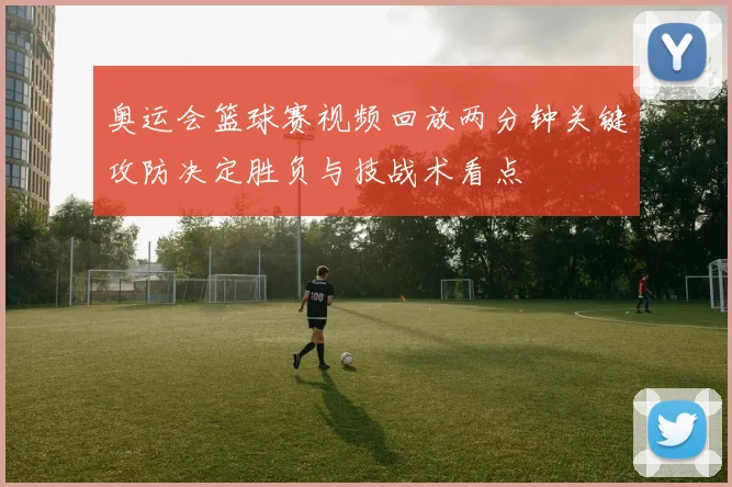 奥运会篮球赛视频回放两分钟关键攻防决定胜负与技战术看点