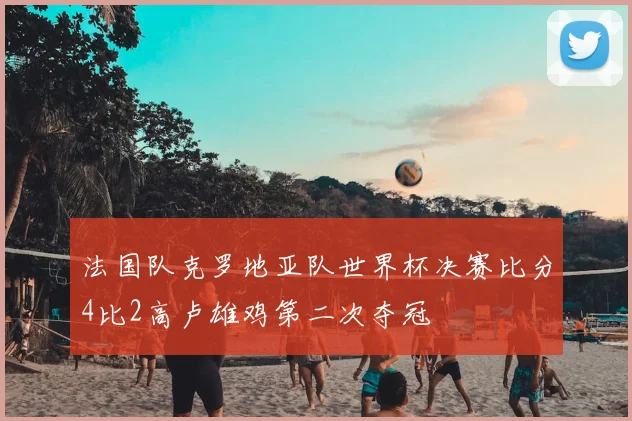 法国队克罗地亚队世界杯决赛比分4比2高卢雄鸡第二次夺冠