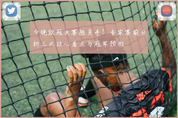 今晚欧冠决赛胜负手！专家赛前分析三大核心看点与冠军预测