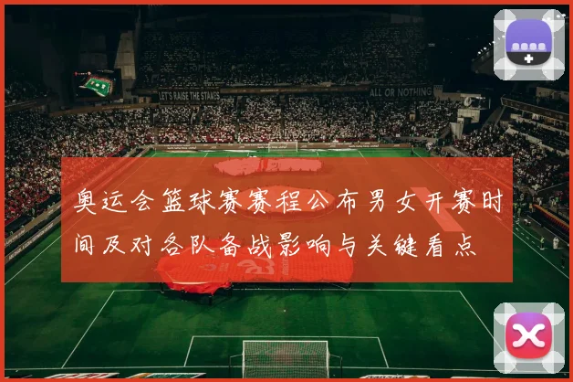 奥运会篮球赛赛程公布男女开赛时间及对各队备战影响与关键看点