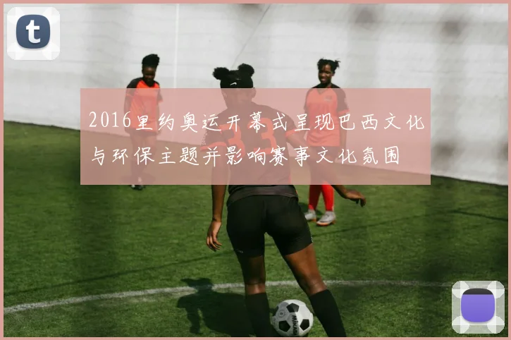 2016里约奥运开幕式呈现巴西文化与环保主题并影响赛事文化氛围